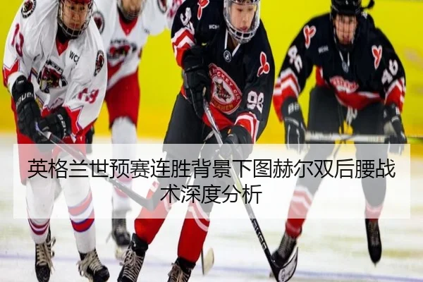 英格兰世预赛连胜背景下图赫尔双后腰战术深度分析